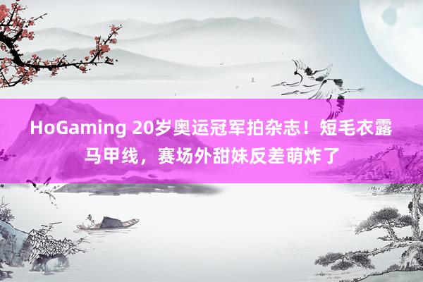 HoGaming 20岁奥运冠军拍杂志！短毛衣露马甲线，赛场外甜妹反差萌炸了