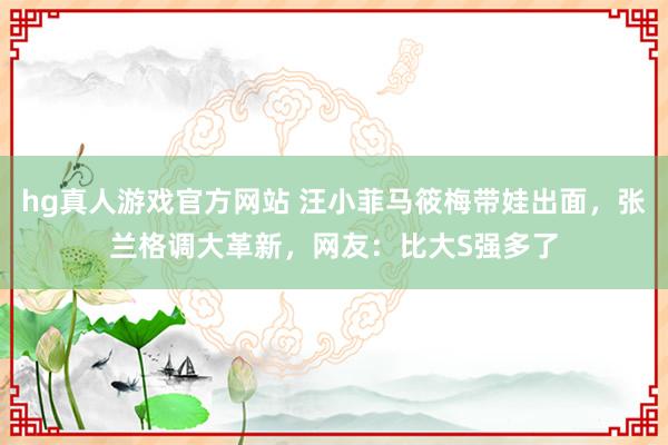 hg真人游戏官方网站 汪小菲马筱梅带娃出面，张兰格调大革新，网友：比大S强多了