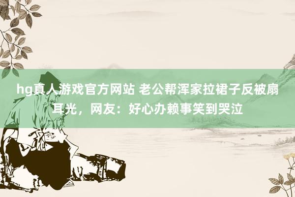 hg真人游戏官方网站 老公帮浑家拉裙子反被扇耳光，网友：好心办赖事笑到哭泣
