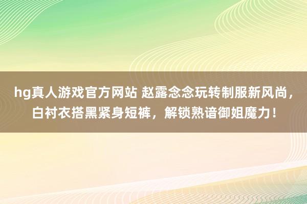 hg真人游戏官方网站 赵露念念玩转制服新风尚，白衬衣搭黑紧身短裤，解锁熟谙御姐魔力！