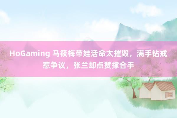 HoGaming 马筱梅带娃活命太摧毁，满手钻戒惹争议，张兰却点赞撑合手