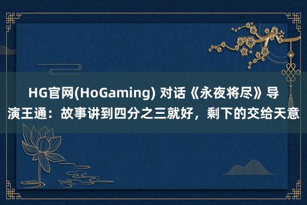 HG官网(HoGaming) 对话《永夜将尽》导演王通：故事讲到四分之三就好，剩下的交给天意