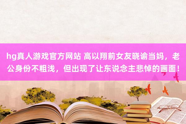 hg真人游戏官方网站 高以翔前女友晓谕当妈，老公身份不粗浅，但出现了让东说念主悲悼的画面！