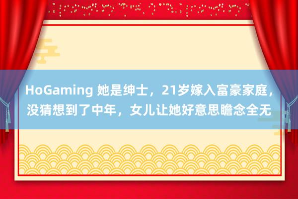 HoGaming 她是绅士，21岁嫁入富豪家庭，没猜想到了中年，女儿让她好意思瞻念全无
