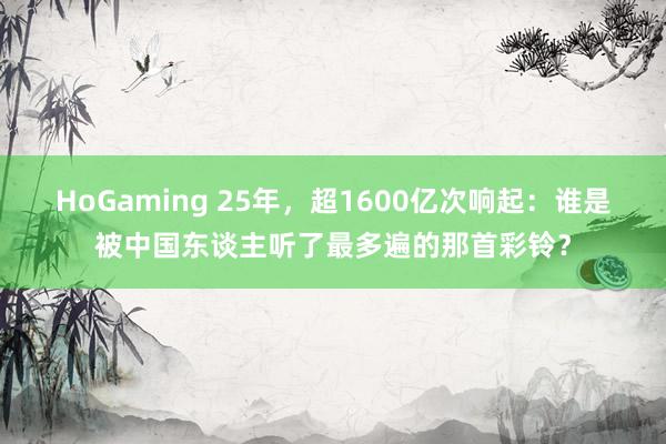 HoGaming 25年，超1600亿次响起：谁是被中国东谈主听了最多遍的那首彩铃？