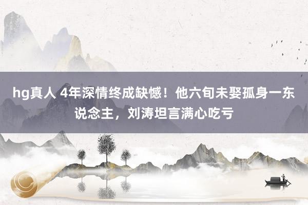 hg真人 4年深情终成缺憾！他六旬未娶孤身一东说念主，刘涛坦言满心吃亏