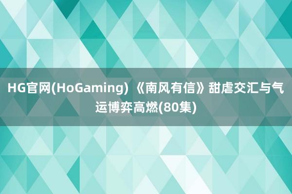 HG官网(HoGaming) 《南风有信》甜虐交汇与气运博弈高燃(80集)