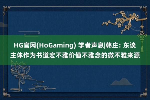 HG官网(HoGaming) 学者声息|韩庄: 东谈主体作为书道宏不雅价值不雅念的微不雅来源