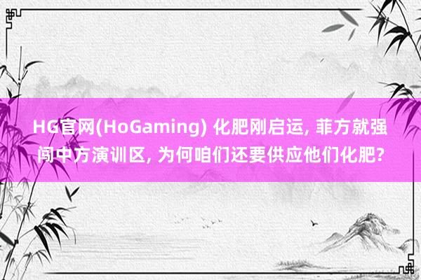 HG官网(HoGaming) 化肥刚启运, 菲方就强闯中方演训区, 为何咱们还要供应他们化肥?