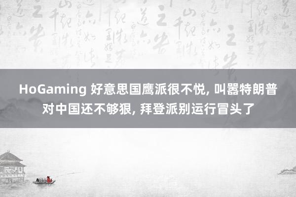 HoGaming 好意思国鹰派很不悦, 叫嚣特朗普对中国还不够狠, 拜登派别运行冒头了