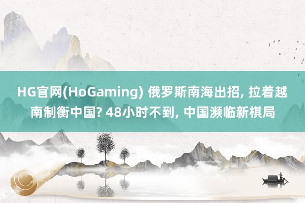 HG官网(HoGaming) 俄罗斯南海出招, 拉着越南制衡中国? 48小时不到, 中国濒临新棋局