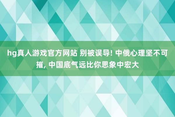 hg真人游戏官方网站 别被误导! 中俄心理坚不可摧, 中国底气远比你思象中宏大