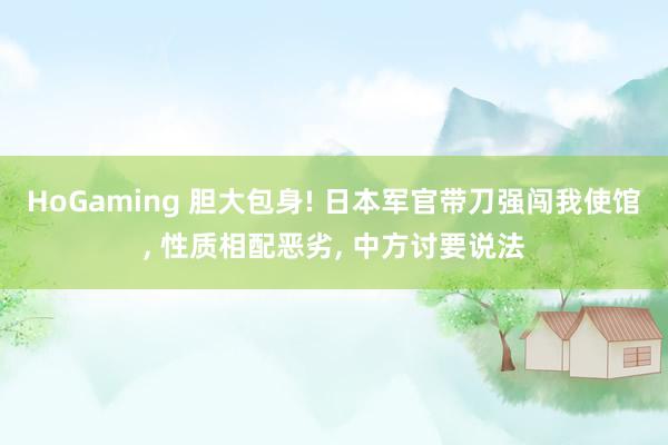 HoGaming 胆大包身! 日本军官带刀强闯我使馆, 性质相配恶劣, 中方讨要说法