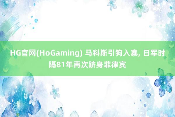 HG官网(HoGaming) 马科斯引狗入寨, 日军时隔81年再次跻身菲律宾