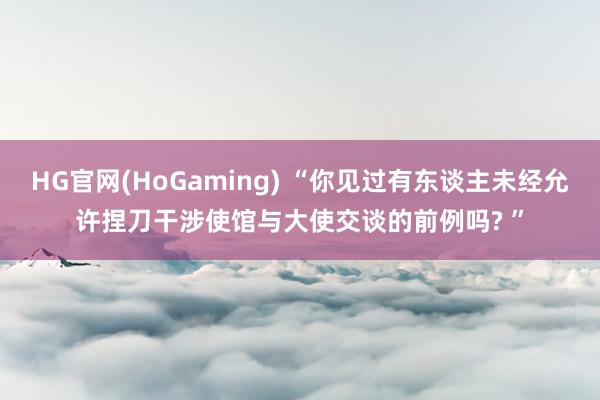 HG官网(HoGaming) “你见过有东谈主未经允许捏刀干涉使馆与大使交谈的前例吗? ”