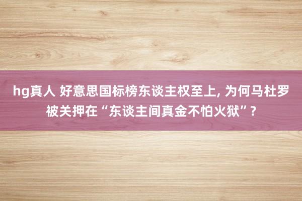 hg真人 好意思国标榜东谈主权至上, 为何马杜罗被关押在“东谈主间真金不怕火狱”?