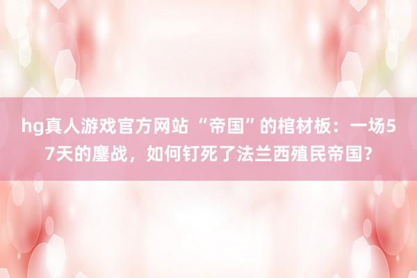 hg真人游戏官方网站 “帝国”的棺材板：一场57天的鏖战，如何钉死了法兰西殖民帝国？