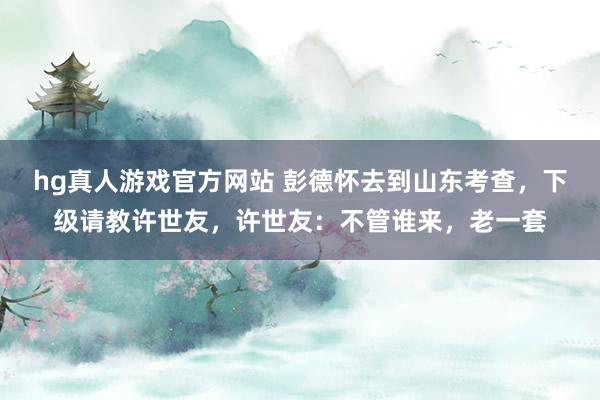 hg真人游戏官方网站 彭德怀去到山东考查，下级请教许世友，许世友：不管谁来，老一套