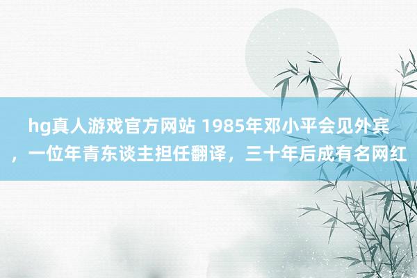 hg真人游戏官方网站 1985年邓小平会见外宾，一位年青东谈主担任翻译，三十年后成有名网红
