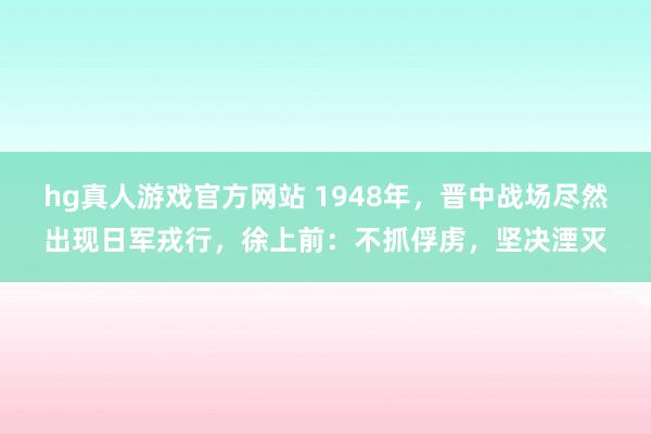hg真人游戏官方网站 1948年，晋中战场尽然出现日军戎行，徐上前：不抓俘虏，坚决湮灭