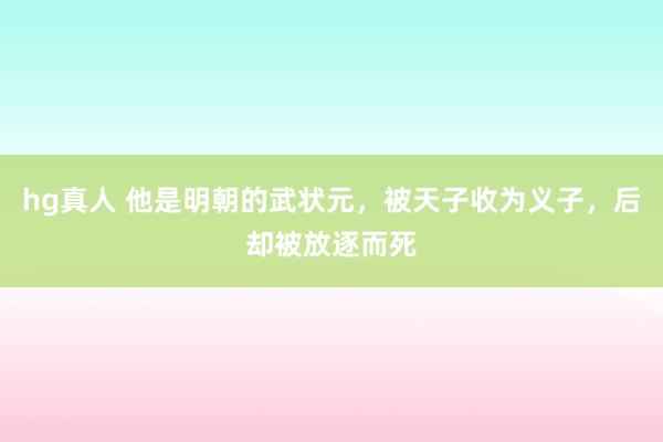hg真人 他是明朝的武状元，被天子收为义子，后却被放逐而死