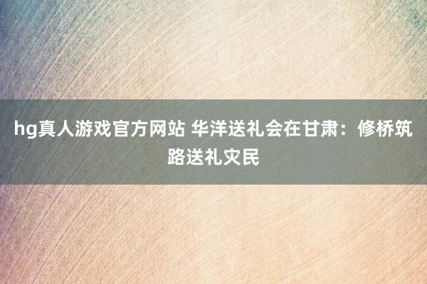 hg真人游戏官方网站 华洋送礼会在甘肃：修桥筑路送礼灾民