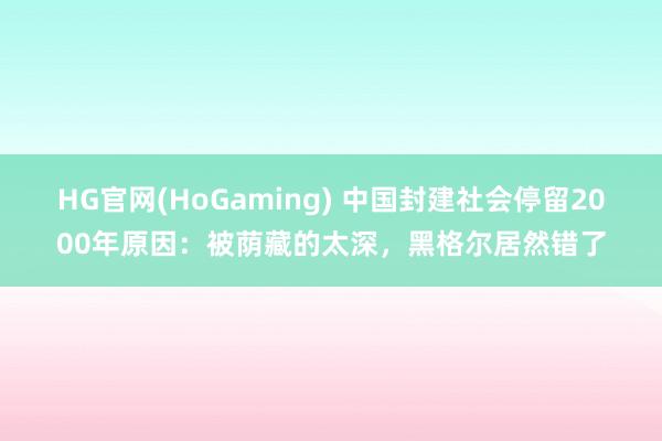 HG官网(HoGaming) 中国封建社会停留2000年原因：被荫藏的太深，黑格尔居然错了