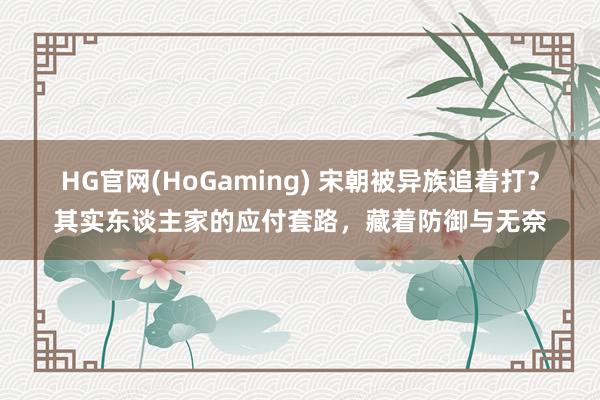 HG官网(HoGaming) 宋朝被异族追着打？其实东谈主家的应付套路，藏着防御与无奈