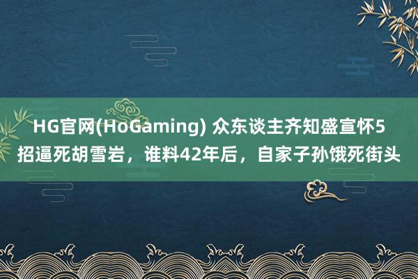 HG官网(HoGaming) 众东谈主齐知盛宣怀5招逼死胡雪岩，谁料42年后，自家子孙饿死街头