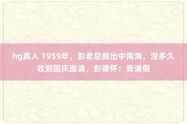 hg真人 1959年，彭老总搬出中南海，没多久收到国庆邀请，彭德怀：我请假