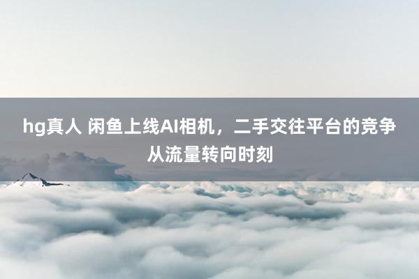 hg真人 闲鱼上线AI相机，二手交往平台的竞争从流量转向时刻