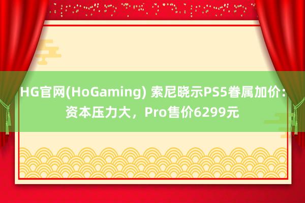 HG官网(HoGaming) 索尼晓示PS5眷属加价：资本压力大，Pro售价6299元