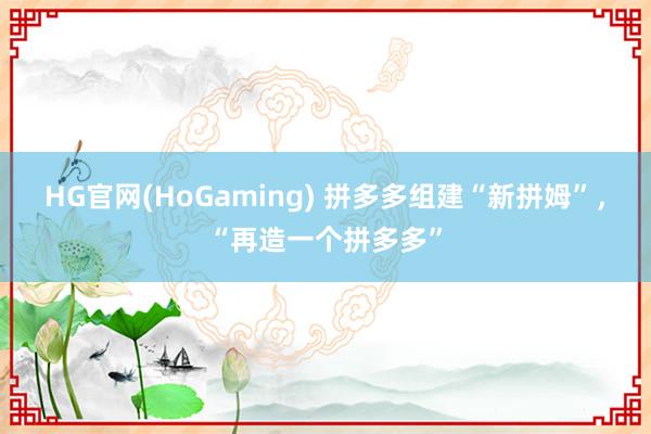 HG官网(HoGaming) 拼多多组建“新拼姆”，“再造一个拼多多”