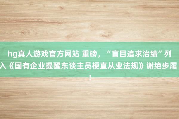 hg真人游戏官方网站 重磅，“盲目追求治绩”列入《国有企业提醒东谈主员梗直从业法规》谢绝步履！