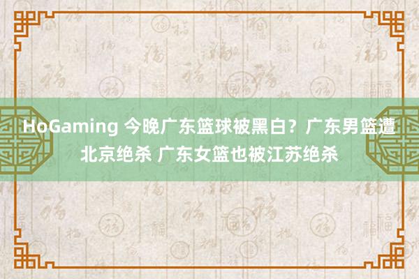 HoGaming 今晚广东篮球被黑白？广东男篮遭北京绝杀 广东女篮也被江苏绝杀