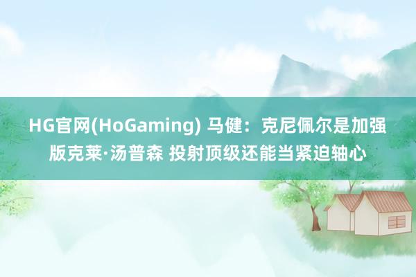 HG官网(HoGaming) 马健：克尼佩尔是加强版克莱·汤普森 投射顶级还能当紧迫轴心