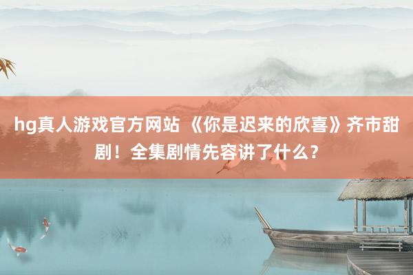 hg真人游戏官方网站 《你是迟来的欣喜》齐市甜剧！全集剧情先容讲了什么？