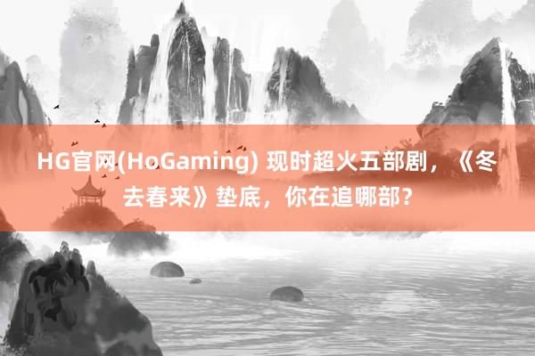 HG官网(HoGaming) 现时超火五部剧，《冬去春来》垫底，你在追哪部？