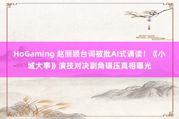HoGaming 赵丽颖台词被批AI式诵读！《小城大事》演技对决副角碾压真相曝光
