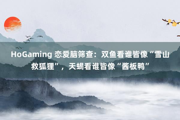 HoGaming 恋爱脑筛查：双鱼看谁皆像“雪山救狐狸”，天蝎看谁皆像“酱板鸭”