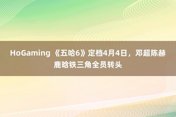 HoGaming 《五哈6》定档4月4日，邓超陈赫鹿晗铁三角全员转头