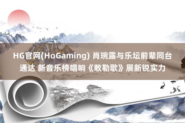 HG官网(HoGaming) 肖琬露与乐坛前辈同台通达 新音乐榜唱响《敕勒歌》展新锐实力