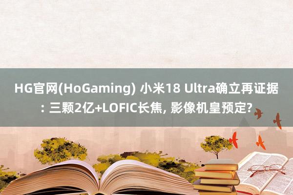HG官网(HoGaming) 小米18 Ultra确立再证据: 三颗2亿+LOFIC长焦, 影像机皇预定?