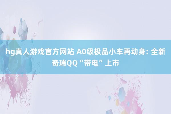 hg真人游戏官方网站 A0级极品小车再动身: 全新奇瑞QQ“带电”上市