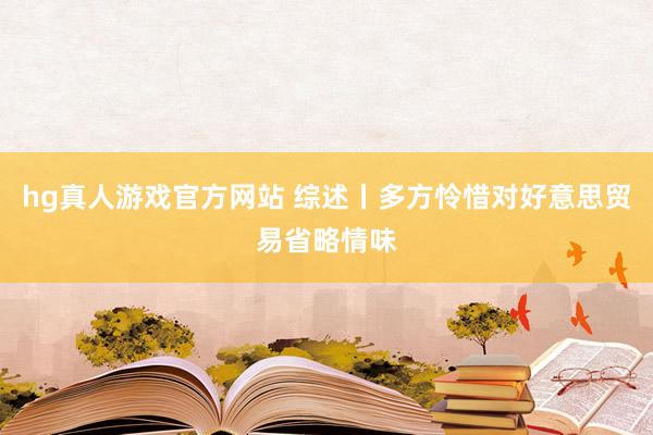 hg真人游戏官方网站 综述丨多方怜惜对好意思贸易省略情味