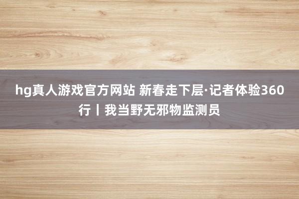 hg真人游戏官方网站 新春走下层·记者体验360行丨我当野无邪物监测员