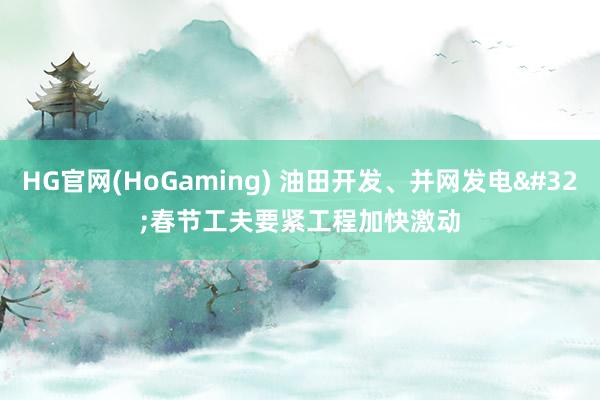 HG官网(HoGaming) 油田开发、并网发电 春节工夫要紧工程加快激动