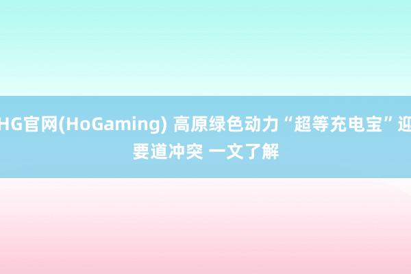 HG官网(HoGaming) 高原绿色动力“超等充电宝”迎要道冲突 一文了解