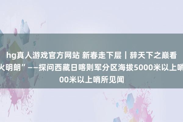 hg真人游戏官方网站 新春走下层｜辞天下之巅看管“灯火明朗”——探问西藏日喀则军分区海拔5000米以上哨所见闻