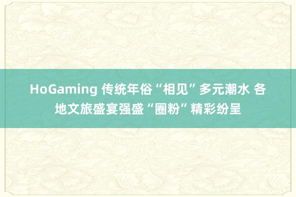 HoGaming 传统年俗“相见”多元潮水 各地文旅盛宴强盛“圈粉”精彩纷呈